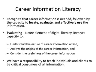 Career Information Literacy
• Recognize that career information is needed, followed by
the capacity to locate, evaluate, and effectively use the
information.
• Evaluating - a core element of digital literacy. Involves
capacity to:
– Understand the nature of career information online,
– Analyze the origins of the career information, and
– Consider the usefulness of the career information
• We have a responsibility to teach individuals and clients to
be critical consumers of all information.
 