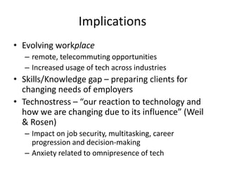 Implications
• Evolving workplace
– remote, telecommuting opportunities
– Increased usage of tech across industries
• Skills/Knowledge gap – preparing clients for
changing needs of employers
• Technostress – “our reaction to technology and
how we are changing due to its influence” (Weil
& Rosen)
– Impact on job security, multitasking, career
progression and decision-making
– Anxiety related to omnipresence of tech
 