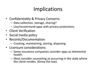 Implications
• Confidentiality & Privacy Concerns
– Data collection, storage, sharing?
– Use/recommend apps with privacy protections
• Client Verification
• Social media policy
• Records/Documentation
– Creating, maintaining, storing, disposing
• Licensure considerations:
– Some insurance companies consider apps as telemental
health.
– Most consider counseling as occurring in the state where
the client resides. (Know the law).
 