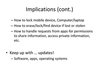 Implications (cont.)
– How to lock mobile device, Computer/laptop
– How to erase/lock/find device if lost or stolen
– How to handle requests from apps for permissions
to share information, access private information,
etc.
• Keep up with … updates!
– Software, apps, operating systems
 