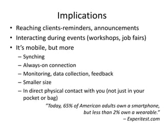 Implications
• Reaching clients-reminders, announcements
• Interacting during events (workshops, job fairs)
• It’s mobile, but more
– Synching
– Always-on connection
– Monitoring, data collection, feedback
– Smaller size
– In direct physical contact with you (not just in your
pocket or bag)
”Today, 65% of American adults own a smartphone,
but less than 2% own a wearable.”
– Experitest.com
 