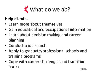 What do we do?
Help clients …
• Learn more about themselves
• Gain educatioal and occupational information
• Learn about decision making and career
planning
• Conduct a job search
• Apply to graduate/professional schools and
training programs
• Cope with career challenges and transition
issues (NCDA)
 
