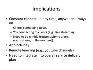 Implications
• Constant connection-any time, anywhere, always
on
– Clients connecting to you
– You connecting to clients (e.g., live streaming)
– Need to be nimble (responsivity to alerts,
notifications, in the moment)
• App-ortunity
• Remote learning (e.g., youtube channels)
• Need to integrate into overall service delivery
plan
 