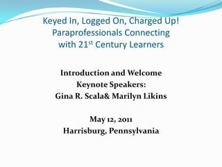 Keyed In, Logged On, Charged Up!Paraprofessionals Connecting with 21st Century Learners Introduction and Welcome Keynote Speakers:  Gina R. Scala & Marilyn Likins May 12, 2011 Harrisburg, Pennsylvania 