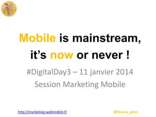 Mobile is mainstream,
it’s now or never !
#DigitalDay3 – 11 janvier 2014
Session Marketing Mobile
http://marketing-webmobile.fr

@thierry_pires

 