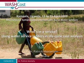 Kampala, Uganda, 13 to 15 April 2010International Symposium on Sustainable Rural Water ServicesWhat’s in a service? Using water service ladders in life-cycle cost analysis Dr. Patrick Moriarty IRC, Ghana 