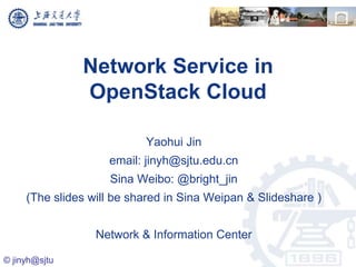 Network Service in
               OpenStack Cloud

                           Yaohui Jin
                    email: jinyh@sjtu.edu.cn
                    Sina Weibo: @bright_jin
     (The slides will be shared in Sina Weipan & Slideshare )


                  Network & Information Center

© jinyh@sjtu
 