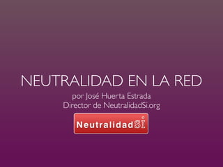NEUTRALIDAD EN LA RED
       por José Huerta Estrada
    Director de NeutralidadSi.org
 