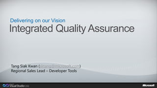 Delivering on our Vision
Integrated Quality Assurance


Tang Siak Kwan (sktang@microsoft.com)
Regional Sales Lead – Developer Tools
 