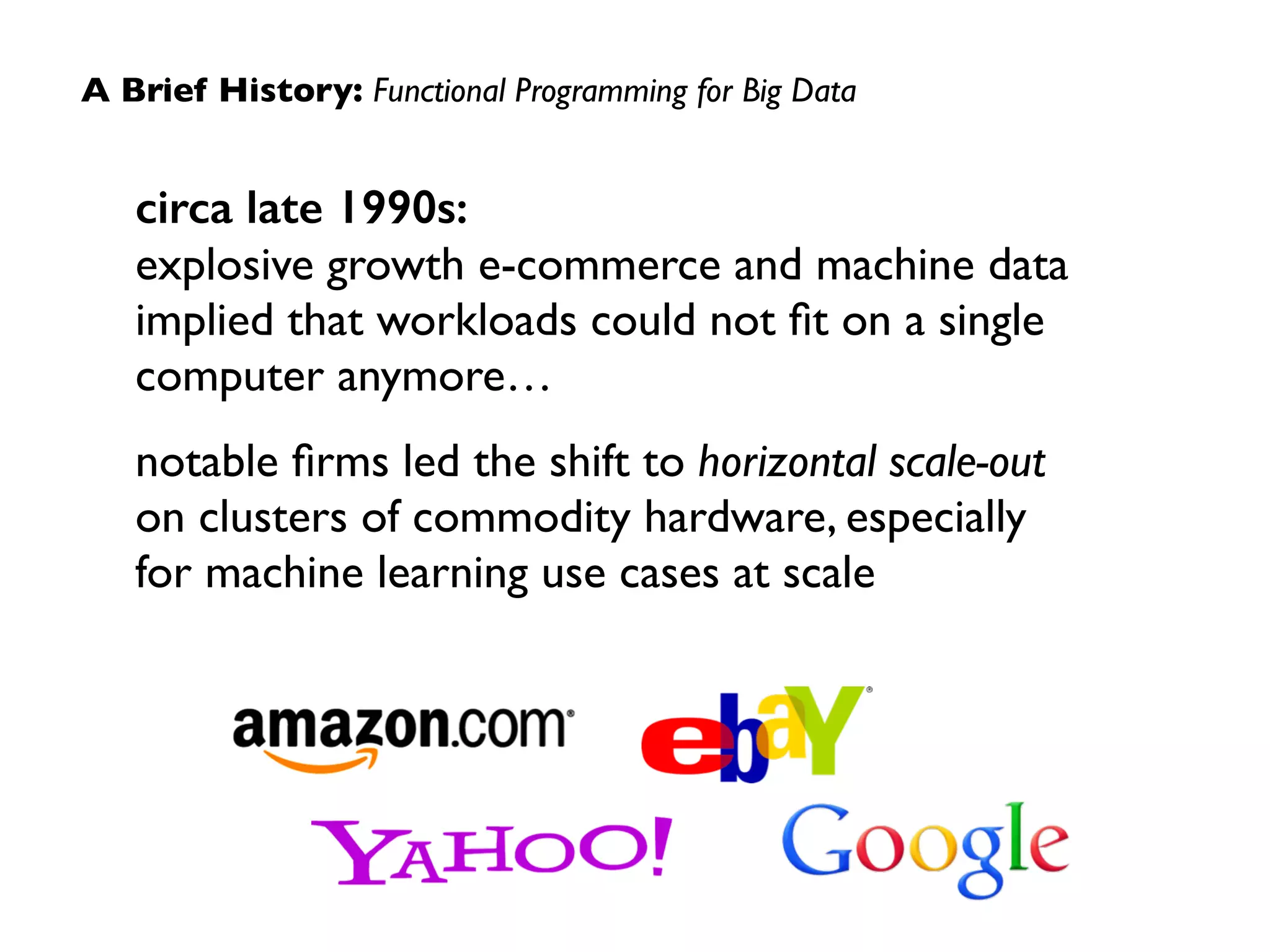 A Brief History: Functional Programming for Big Data 
circa late 1990s: 
explosive growth e-commerce and machine data 
implied that workloads could not fit on a single 
computer anymore… 
notable firms led the shift to horizontal scale-out 
on clusters of commodity hardware, especially 
for machine learning use cases at scale 
 