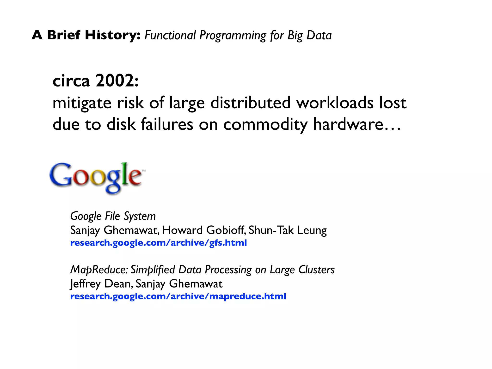 A Brief History: Functional Programming for Big Data 
circa 2002: 
mitigate risk of large distributed workloads lost 
due to disk failures on commodity hardware… 
Google File System 
Sanjay Ghemawat, Howard Gobioff, Shun-Tak Leung 
research.google.com/archive/gfs.html 
! 
MapReduce: Simplified Data Processing on Large Clusters 
Jeffrey Dean, Sanjay Ghemawat 
research.google.com/archive/mapreduce.html 
 