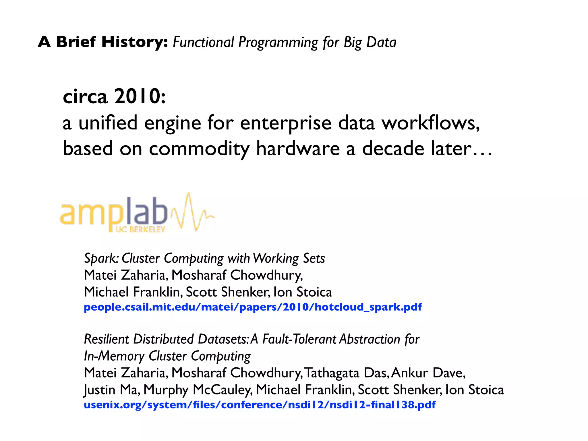 A Brief History: Functional Programming for Big Data 
circa 2010: 
a unified engine for enterprise data workflows, 
based on commodity hardware a decade later… 
Spark: Cluster Computing with Working Sets 
Matei Zaharia, Mosharaf Chowdhury, 
Michael Franklin, Scott Shenker, Ion Stoica 
people.csail.mit.edu/matei/papers/2010/hotcloud_spark.pdf 
! 
Resilient Distributed Datasets: A Fault-Tolerant Abstraction for 
In-Memory Cluster Computing 
Matei Zaharia, Mosharaf Chowdhury, Tathagata Das, Ankur Dave, 
Justin Ma, Murphy McCauley, Michael Franklin, Scott Shenker, Ion Stoica 
usenix.org/system/files/conference/nsdi12/nsdi12-final138.pdf 
 