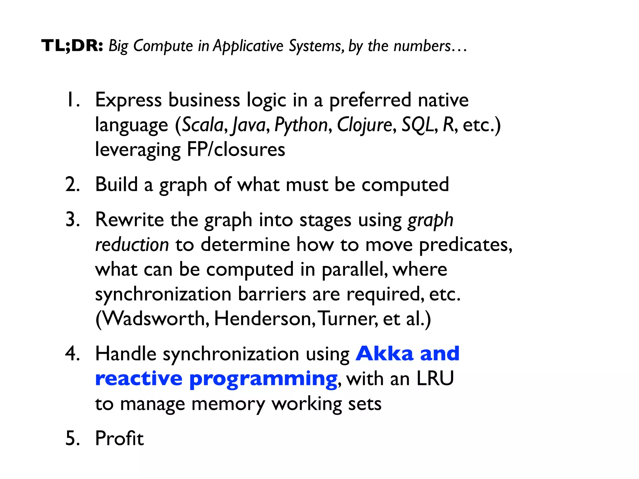TL;DR: Big Compute in Applicative Systems, by the numbers… 
1. Express business logic in a preferred native 
language (Scala, Java, Python, Clojure, SQL, R, etc.) 
leveraging FP/closures 
2. Build a graph of what must be computed 
3. Rewrite the graph into stages using graph 
reduction to determine how to move predicates, 
what can be computed in parallel, where 
synchronization barriers are required, etc. 
(Wadsworth, Henderson, Turner, et al.) 
4. Handle synchronization using Akka and 
reactive programming, with an LRU 
to manage memory working sets 
5. Profit 
 