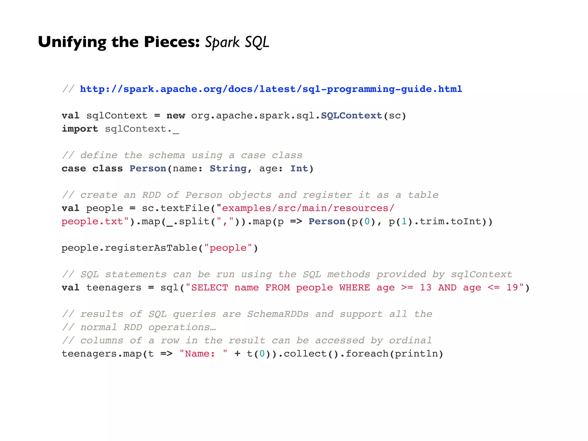 Unifying the Pieces: Spark SQL 
// http://spark.apache.org/docs/latest/sql-programming-guide.html! 
! 
val sqlContext = new org.apache.spark.sql.SQLContext(sc)! 
import sqlContext._! 
! 
// define the schema using a case class! 
case class Person(name: String, age: Int)! 
! 
// create an RDD of Person objects and register it as a table! 
val people = sc.textFile("examples/src/main/resources/ 
people.txt").map(_.split(",")).map(p => Person(p(0), p(1).trim.toInt))! 
! 
people.registerAsTable("people")! 
! 
// SQL statements can be run using the SQL methods provided by sqlContext! 
val teenagers = sql("SELECT name FROM people WHERE age >= 13 AND age <= 19")! 
! 
// results of SQL queries are SchemaRDDs and support all the ! 
// normal RDD operations…! 
// columns of a row in the result can be accessed by ordinal! 
teenagers.map(t => "Name: " + t(0)).collect().foreach(println) 
 