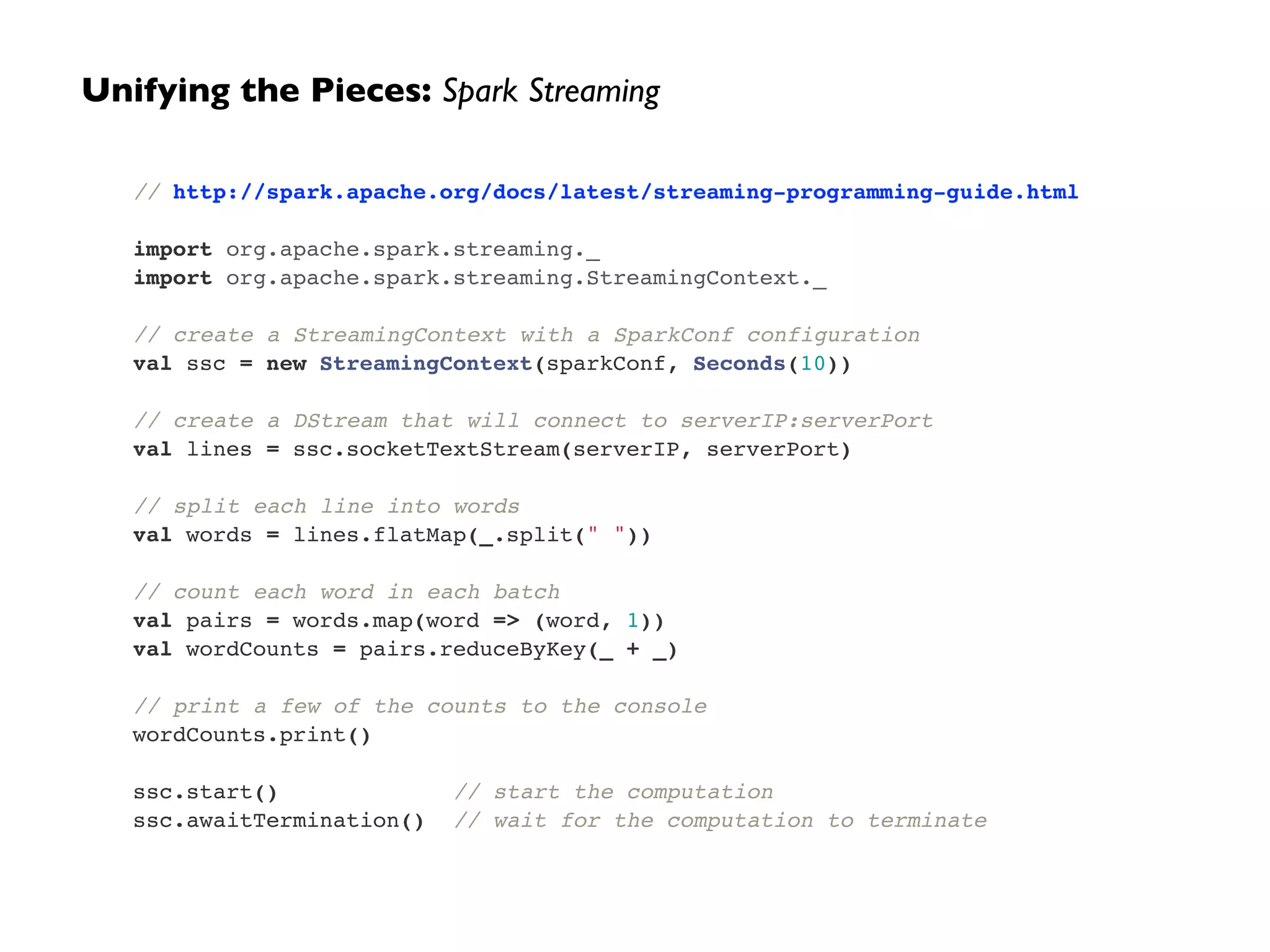 Unifying the Pieces: Spark Streaming 
// http://spark.apache.org/docs/latest/streaming-programming-guide.html! 
! 
import org.apache.spark.streaming._! 
import org.apache.spark.streaming.StreamingContext._! 
! 
// create a StreamingContext with a SparkConf configuration! 
val ssc = new StreamingContext(sparkConf, Seconds(10))! 
! 
// create a DStream that will connect to serverIP:serverPort! 
val lines = ssc.socketTextStream(serverIP, serverPort)! 
! 
// split each line into words! 
val words = lines.flatMap(_.split(" "))! 
! 
// count each word in each batch! 
val pairs = words.map(word => (word, 1))! 
val wordCounts = pairs.reduceByKey(_ + _)! 
! 
// print a few of the counts to the console! 
wordCounts.print()! 
! 
ssc.start() // start the computation! 
ssc.awaitTermination() // wait for the computation to terminate 
 