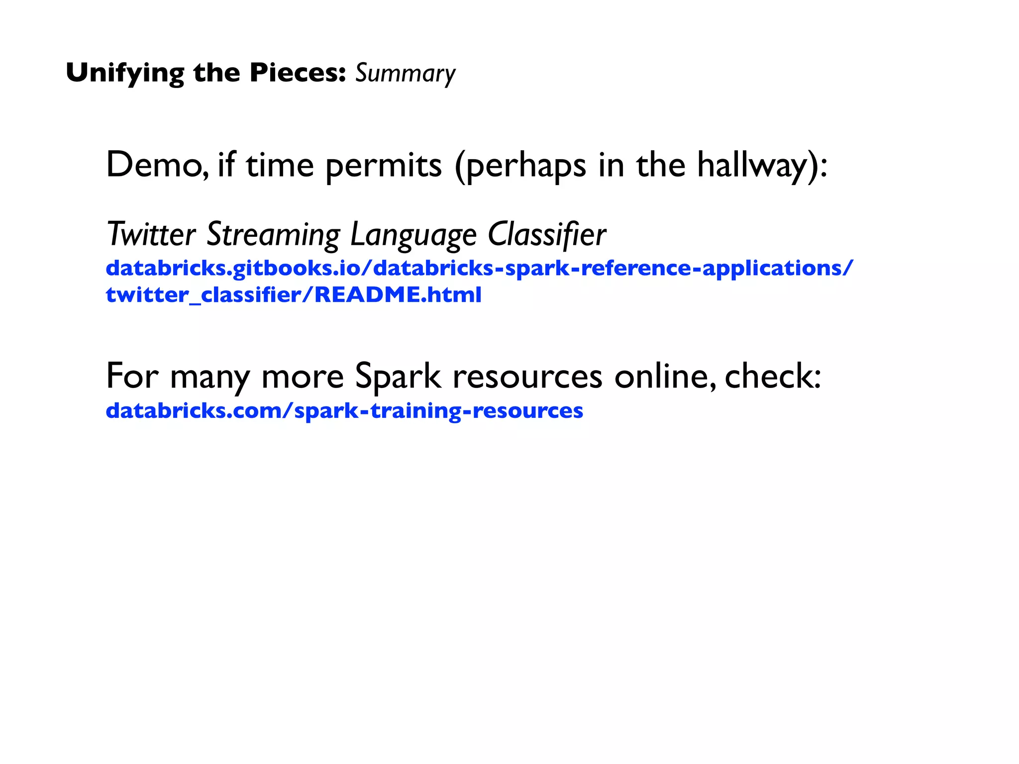 Unifying the Pieces: Summary 
Demo, if time permits (perhaps in the hallway): 
Twitter Streaming Language Classifier 
databricks.gitbooks.io/databricks-spark-reference-applications/ 
twitter_classifier/README.html 
! 
For many more Spark resources online, check: 
databricks.com/spark-training-resources 
 