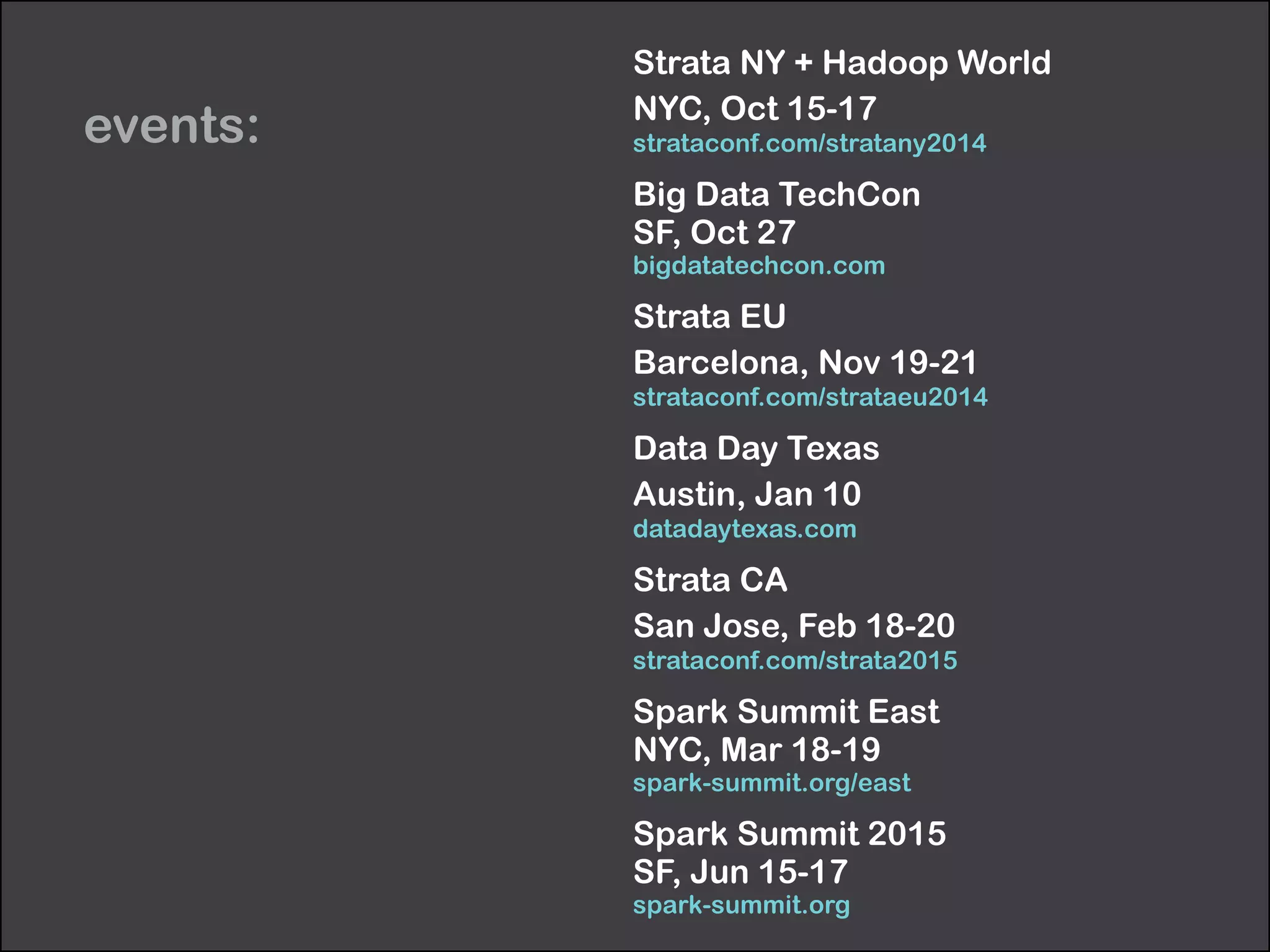 events: 
Strata NY + Hadoop World 
NYC, Oct 15-17 
strataconf.com/stratany2014 
Big Data TechCon 
SF, Oct 27 
bigdatatechcon.com 
Strata EU 
Barcelona, Nov 19-21 
strataconf.com/strataeu2014 
Data Day Texas 
Austin, Jan 10 
datadaytexas.com 
Strata CA 
San Jose, Feb 18-20 
strataconf.com/strata2015 
Spark Summit East 
NYC, Mar 18-19 
spark-summit.org/east 
Spark Summit 2015 
SF, Jun 15-17 
spark-summit.org 
 