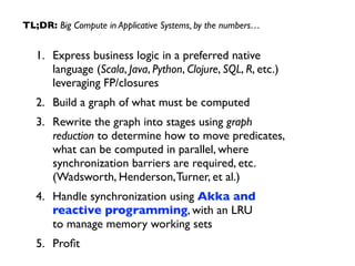 TL;DR: Big Compute in Applicative Systems, by the numbers… 
1. Express business logic in a preferred native 
language (Scala, Java, Python, Clojure, SQL, R, etc.) 
leveraging FP/closures 
2. Build a graph of what must be computed 
3. Rewrite the graph into stages using graph 
reduction to determine how to move predicates, 
what can be computed in parallel, where 
synchronization barriers are required, etc. 
(Wadsworth, Henderson, Turner, et al.) 
4. Handle synchronization using Akka and 
reactive programming, with an LRU 
to manage memory working sets 
5. Profit 
 