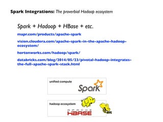 Spark Integrations: The proverbial Hadoop ecosystem 
Spark + Hadoop + HBase + etc. 
mapr.com/products/apache-spark 
vision.cloudera.com/apache-spark-in-the-apache-hadoop-ecosystem/ 
hortonworks.com/hadoop/spark/ 
databricks.com/blog/2014/05/23/pivotal-hadoop-integrates-the- 
full-apache-spark-stack.html 
unified compute 
hadoop ecosystem 
 