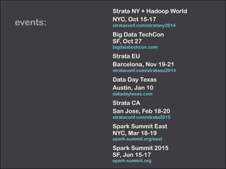 events: 
Strata NY + Hadoop World 
NYC, Oct 15-17 
strataconf.com/stratany2014 
Big Data TechCon 
SF, Oct 27 
bigdatatechcon.com 
Strata EU 
Barcelona, Nov 19-21 
strataconf.com/strataeu2014 
Data Day Texas 
Austin, Jan 10 
datadaytexas.com 
Strata CA 
San Jose, Feb 18-20 
strataconf.com/strata2015 
Spark Summit East 
NYC, Mar 18-19 
spark-summit.org/east 
Spark Summit 2015 
SF, Jun 15-17 
spark-summit.org 
 