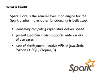 What is Spark? 
Spark Core is the general execution engine for the 
Spark platform that other functionality is built atop: 
! 
• in-memory computing capabilities deliver speed 
• general execution model supports wide variety 
of use cases 
• ease of development – native APIs in Java, Scala, 
Python (+ SQL, Clojure, R) 
 