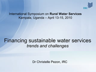 Financing sustainable water services  trends and challenges Dr Christelle Pezon, IRC International Symposium on  Rural Water Services  Kampala, Uganda – April 13-15, 2010 