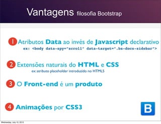 Vantagens filosofia Bootstrap
Atributos Data ao invés de Javascript declarativo
Extensões naturais do HTML e CSS
O Front-end é um produto
Animações por CSS3
ex: atributo placeholder introduzido no HTML5
ex: <body data-spy=”scroll” data-target=”.bs-docs-sidebar”>
1
2
3
4
Wednesday, July 10, 2013
 