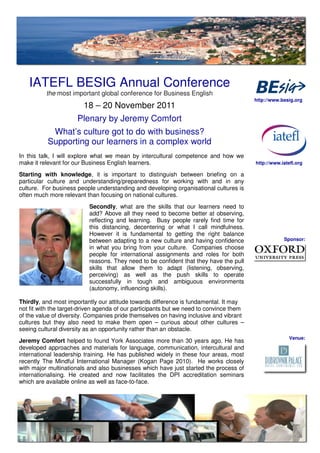 IATEFL BESIG Annual Conference
          the most important global conference for Business English
                                                                                         http://www.besig.org
                        18 – 20 November 2011
                      Plenary by Jeremy Comfort
           What’s culture got to do with business?
          Supporting our learners in a complex world
In this talk, I will explore what we mean by intercultural competence and how we
make it relevant for our Business English learners.                                      http://www.iatefl.org

Starting with knowledge, it is important to distinguish between briefing on a
particular culture and understanding/preparedness for working with and in any
culture. For business people understanding and developing organisational cultures is
often much more relevant than focusing on national cultures.
                          Secondly, what are the skills that our learners need to
                          add? Above all they need to become better at observing,
                          reflecting and learning. Busy people rarely find time for
                          this distancing, decentering or what I call mindfulness.
                          However it is fundamental to getting the right balance
                          between adapting to a new culture and having confidence                    Sponsor:
                          in what you bring from your culture. Companies choose
                          people for international assignments and roles for both
                          reasons. They need to be confident that they have the pull
                          skills that allow them to adapt (listening, observing,
                          perceiving) as well as the push skills to operate
                          successfully in tough and ambiguous environments
                          (autonomy, influencing skills).

Thirdly, and most importantly our attitude towards difference is fundamental. It may
not fit with the target-driven agenda of our participants but we need to convince them
of the value of diversity. Companies pride themselves on having inclusive and vibrant
cultures but they also need to make them open – curious about other cultures –
seeing cultural diversity as an opportunity rather than an obstacle.
                                                                                                        Venue:
Jeremy Comfort helped to found York Associates more than 30 years ago. He has
developed approaches and materials for language, communication, intercultural and
international leadership training. He has published widely in these four areas, most
recently The Mindful International Manager (Kogan Page 2010). He works closely
with major multinationals and also businesses which have just started the process of
internationalising. He created and now facilitates the DPI accreditation seminars
which are available online as well as face-to-face.
 