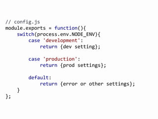 @FGRibreau
//	
  config.js
module.exports	
  =	
  function(){
	
  	
  	
  	
  switch(process.env.NODE_ENV){
	
  	
  	
  	
  	
  	
  	
  	
  case	
  'development':
	
  	
  	
  	
  	
  	
  	
  	
  	
  	
  	
  	
  return	
  {dev	
  setting};
	
  	
  	
  	
  	
  	
  	
  	
  case	
  'production':
	
  	
  	
  	
  	
  	
  	
  	
  	
  	
  	
  	
  return	
  {prod	
  settings};
	
  	
  	
  	
  	
  	
  	
  	
  default:
	
  	
  	
  	
  	
  	
  	
  	
  	
  	
  	
  	
  return	
  {error	
  or	
  other	
  settings};
	
  	
  	
  	
  }
};
 