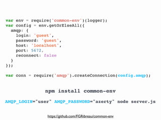@FGRibreau
var env = require('common-env')(logger);
var config = env.getOrElseAll({
amqp: {
login: 'guest',
password: 'guest',
host: 'localhost',
port: 5672,
reconnect: false
}
});
var conn = require('amqp').createConnection(config.amqp);
AMQP_LOGIN="user" AMQP_PASSWORD="azerty" node server.js
npm install common-env
https://github.com/FGRibreau/common-env
 