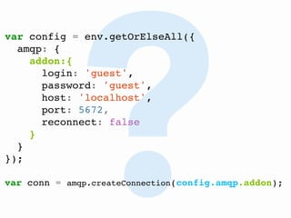 @FGRibreau
?
var config = env.getOrElseAll({
amqp: {
addon:{
login: 'guest',
password: 'guest',
host: 'localhost',
port: 5672,
reconnect: false
}
}
});
var conn = amqp.createConnection(config.amqp.addon);
 
