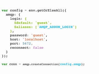 @FGRibreau
var config = env.getOrElseAll({
amqp: {
login: {
$default: 'guest',
$aliases: ['AMQP_ADDON_LOGIN']
},
password: 'guest',
host: 'localhost',
port: 5672,
reconnect: false
}
});
var conn = amqp.createConnection(config.amqp);
 