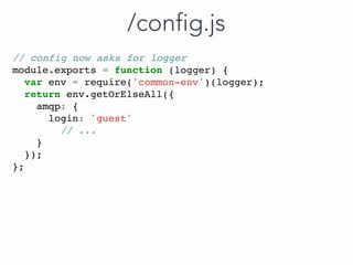 // config now asks for logger
module.exports = function (logger) {
var env = require('common-env')(logger);
return env.getOrElseAll({
amqp: {
login: 'guest'
// ...
}
});
};
/config.js
 