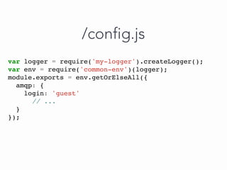 var logger = require('my-logger').createLogger();
var env = require('common-env')(logger);
module.exports = env.getOrElseAll({
amqp: {
login: 'guest'
// ...
}
});
/config.js
 