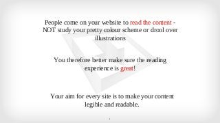 People come on your website to read the content - 
NOT study your pretty colour scheme or drool over 
illustrations 
You therefore better make sure the reading 
experience is great! 
Your aim for every site is to make your content 
legible and readable. 
1 
 