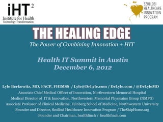 THE HEALING EDGE
               The Power of Combining Innovation + HIT

                    Health IT Summit in Austin
                        December 6, 2012

Lyle Berkowitz, MD, FACP, FHIMSS / Lyle@DrLyle.com / DrLyle.com / @DrLyleMD
        Associate Chief Medical Officer of Innovation, Northwestern Memorial Hospital
    Medical Director of IT & Innovation, Northwestern Memorial Physicains Group (NMPG)
 Associate Professor of Clinical Medicine, Feinberg School of Medicine, Northwestern University
      Founder and Director, Szollosi Healthcare Innovation Program / TheShipHome.org
                    Founder and Chairman, healthfinch / healthfinch.com
                                   The Healing Edge: The Power of Combining Innovation + HIT / Lyle Berkowitz, MD / AMDIS 6.28.12
 