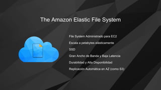 The Amazon Elastic File System
File System Administrado para EC2
Durabilidad y Alta Disponibilidad
SSD
Replicación Automática en AZ (como S3)
Gran Ancho de Banda y Baja Latencia
Escala a petabytes elásticamente
 