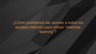 ¿Cómo podríamos dar acceso a todos los
equipos internos para utilizar “machine
learning”?
 
