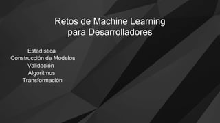 Estadística
Construcción de Modelos
Validación
Algoritmos
Transformación
Retos de Machine Learning
para Desarrolladores
 