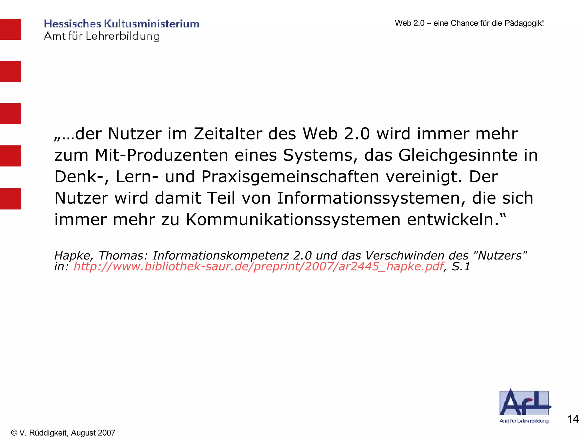 „… der Nutzer im Zeitalter des Web 2.0 wird immer mehr zum Mit-Produzenten eines Systems, das Gleichgesinnte in Denk-, Lern- und Praxisgemeinschaften vereinigt. Der Nutzer wird damit Teil von Informationssystemen, die sich immer mehr zu Kommunikationssystemen entwickeln.“ Hapke, Thomas: Informationskompetenz 2.0 und das Verschwinden des "Nutzers" in:  http://www.bibliothek-saur.de/preprint/2007/ar2445_hapke.pdf , S.1 
