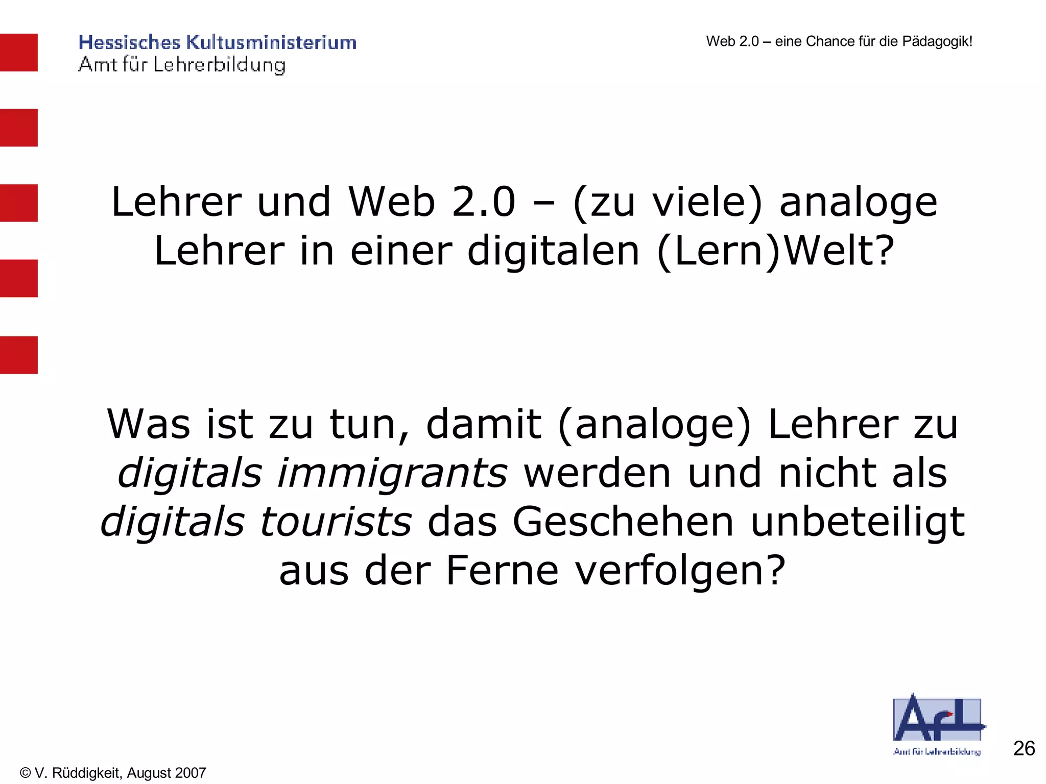 Lehrer und Web 2.0 – (zu viele) analoge Lehrer in einer digitalen (Lern)Welt? Was ist zu tun, damit (analoge) Lehrer zu  digitals immigrants  werden und nicht als  digitals tourists  das Geschehen unbeteiligt aus der Ferne verfolgen? 