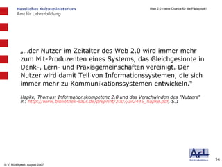 „… der Nutzer im Zeitalter des Web 2.0 wird immer mehr zum Mit-Produzenten eines Systems, das Gleichgesinnte in Denk-, Lern- und Praxisgemeinschaften vereinigt. Der Nutzer wird damit Teil von Informationssystemen, die sich immer mehr zu Kommunikationssystemen entwickeln.“ Hapke, Thomas: Informationskompetenz 2.0 und das Verschwinden des "Nutzers" in:  http://www.bibliothek-saur.de/preprint/2007/ar2445_hapke.pdf , S.1 