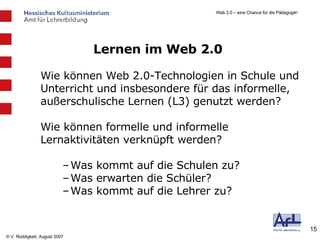 Lernen im Web 2.0 Wie können Web 2.0-Technologien in Schule und Unterricht und insbesondere für das informelle, außerschulische Lernen (L3) genutzt werden? Wie können formelle und informelle Lernaktivitäten verknüpft werden? Was kommt auf die Schulen zu? Was erwarten die Schüler? Was kommt auf die Lehrer zu? 