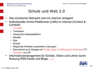 Schule und Web 2.0 Das schulische Netzwerk wird ins Internet verlagert! Institutionelle Online-Plattformen (LMS) im Internet (Content & Context!) LO-Net2 Teamlearn Hessische Arbeitsplattform Moodle Ilias Drupal Regionale Anbieter proprietärer Lösungen Demnächst auch Google mit  Google  Apps  für Bildungseinrichtungen ??? SimDesk  von HP Informationsmanagement für Schüler, Eltern und Lehrer durch Nutzung RSS-Feeds und Blogs  link1   link2   