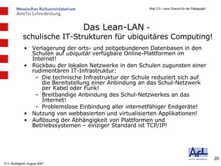 Das Lean-LAN  -  schulische IT-Strukturen für ubiquitäres Computing! Verlagerung der orts- und zeitgebundenen Datenbasen in den Schulen auf  ubiquitär  verfügbare Online-Plattformen im Internet! Rückbau der lokalen Netzwerke in den Schulen zugunsten einer rudimentären IT-Infrastruktur: Die technische Infrastruktur der Schule reduziert sich auf die Bereitstellung einer Anbindung an das Schul-Netzwerk per Kabel oder Funk! Breitbandige Anbindung des Schul-Netzwerkes an das Internet! Problemslose Einbindung aller internetfähiger Endgeräte! Nutzung von webbasierten und virtualisierten Applikationen! Auflösung der Abhängigkeit von Plattformen und Betriebssystemen – einziger Standard ist TCP/IP! 
