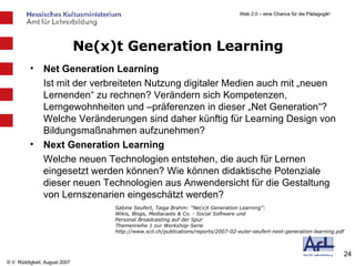 Ne(x)t Generation Learning Net Generation Learning Ist mit der verbreiteten Nutzung digitaler Medien auch mit „neuen Lernenden“ zu rechnen? Verändern sich Kompetenzen, Lerngewohnheiten und –präferenzen in dieser „Net Generation“? Welche Veränderungen sind daher künftig für Learning Design von Bildungsmaßnahmen aufzunehmen? Next Generation Learning Welche neuen Technologien entstehen, die auch für Lernen eingesetzt werden können? Wie können didaktische Potenziale dieser neuen Technologien aus Anwendersicht für die Gestaltung von Lernszenarien eingeschätzt werden? Sabine Seufert, Taiga Brahm: "Ne(x)t Generation Learning": Wikis, Blogs, Mediacasts & Co. - Social Software und Personal Broadcasting auf der Spur Themenreihe 1 zur Workshop-Serie http://www.scil.ch/publications/reports/2007-02-euler-seufert-next-generation-learning.pdf 