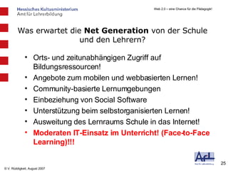 Orts- und zeitunabhängigen Zugriff auf Bildungsressourcen! Angebote zum mobilen und webbasierten Lernen! Community-basierte Lernumgebungen Einbeziehung von Social Software Unterstützung beim selbstorganisierten Lernen! Ausweitung des Lernraums Schule in das Internet! Moderaten IT-Einsatz im Unterricht! (Face-to-Face Learning)!!! Was erwartet die  Net Generation  von der Schule und den Lehrern? 