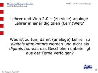 Lehrer und Web 2.0 – (zu viele) analoge Lehrer in einer digitalen (Lern)Welt? Was ist zu tun, damit (analoge) Lehrer zu  digitals immigrants  werden und nicht als  digitals tourists  das Geschehen unbeteiligt aus der Ferne verfolgen? 