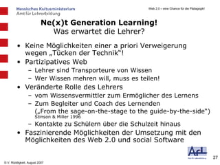 Keine Möglichkeiten einer a priori Verweigerung wegen „Tücken der Technik“!  Partizipatives Web Lehrer sind Transporteure von Wissen Wer Wissen mehren will, muss es teilen! Veränderte Rolle des Lehrers vom Wissensvermittler zum Ermöglicher des Lernens Zum Begleiter und Coach des Lernenden („From the sage-on-the-stage to the guide-by-the-side“)  Stinson & Miller 1996 Kontakte zu Schülern über die Schulzeit hinaus Faszinierende Möglichkeiten der Umsetzung mit den Möglichkeiten des Web 2.0 und social Software Ne(x)t Generation Learning! Was erwartet die Lehrer? 