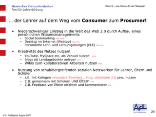 …  der Lehrer auf dem Weg vom  Consumer  zum  Prosumer! Niederschwelliger Einstieg in die Welt des Web 2.0 durch Aufbau eines persönlichen Wissensmanagements Social bookmarking  link   link Desktop im Internet (Webtop)  link   link Persönliche Lehr- und Lernumgebungen (PLE)  link   link   Kreativität des Netzes nutzen! YouTube, MySpace etc. als Vehikel nutzen!   Link Blogs als Lerntagebücher anlegen  link Wikis zum kollaborativen Arbeiten nutzen  link Nutzung von schulübergreifenden sozialen Netzwerken für Lehrer, Eltern und Schüler z.B. mit Kollegen  innovative  Teachers   ,   Xing ,  classroom  2.0  usw .  nutzen Z.B. gemeinsam mit Schülern  und Eltern  link Z.B. Feedback von Eltern erfahren und kommentieren   link 